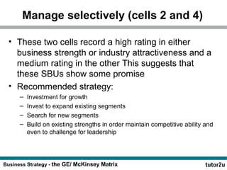 Manage selectively (cells 2 and 4) 
• These two cells record a high rating in either 
business strength or industry attractiveness and a 
medium rating in the other This suggests that 
these SBUs show some promise 
• Recommended strategy: 
– Investment for growth 
– Invest to expand existing segments 
– Search for new segments 
– Build on existing strengths in order maintain competitive ability and 
even to challenge for leadership 
Business Strategy - the GE/ McKinsey Matrix 
 