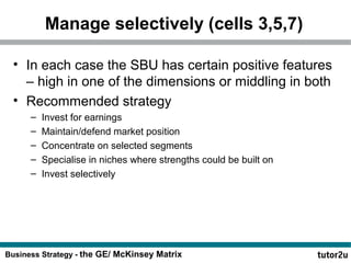 Manage selectively (cells 3,5,7) 
• In each case the SBU has certain positive features 
– high in one of the dimensions or middling in both 
• Recommended strategy 
– Invest for earnings 
– Maintain/defend market position 
– Concentrate on selected segments 
– Specialise in niches where strengths could be built on 
– Invest selectively 
Business Strategy - the GE/ McKinsey Matrix 
 