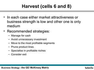 Harvest (cells 6 and 8) 
• In each case either market attractiveness or 
business strength is low and other one is only 
medium 
• Recommended strategies: 
– Manage for cash 
– Avoid unnecessary investment 
– Move to the most profitable segments 
– Prune product lines 
– Specialise in profitable niches 
– Consider exit 
Business Strategy - the GE/ McKinsey Matrix 
 