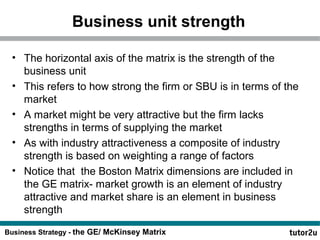 Business unit strength 
• The horizontal axis of the matrix is the strength of the 
business unit 
• This refers to how strong the firm or SBU is in terms of the 
market 
• A market might be very attractive but the firm lacks 
strengths in terms of supplying the market 
• As with industry attractiveness a composite of industry 
strength is based on weighting a range of factors 
• Notice that the Boston Matrix dimensions are included in 
the GE matrix- market growth is an element of industry 
attractive and market share is an element in business 
strength 
Business Strategy - the GE/ McKinsey Matrix 
 