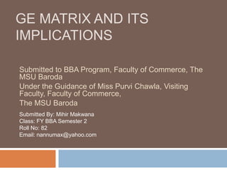 GE MATRIX AND ITS
IMPLICATIONS
Submitted to BBA Program, Faculty of Commerce, The
MSU Baroda
Under the Guidance of Miss Purvi Chawla, Visiting
Faculty, Faculty of Commerce,
The MSU Baroda
Submitted By: Mihir Makwana
Class: FY BBA Semester 2
Roll No: 82
Email: nannumax@yahoo.com
 
