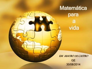 Matemática 
para 
a 
vida 
EM MAURO DE CASTRO 
GE 
30/08/2014 
 