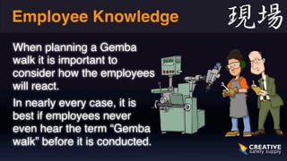Employee Knowledge 
When planning a Gemba 
walk it is important to 
consider how the employees 
will react. 
In nearly every case, it is 
best if employees never 
even hear the term “Gemba 
walk” before it is conducted. 
 