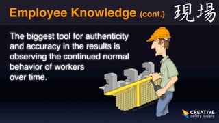 Employee Knowledge (cont.) 
The biggest tool for authenticity 
and accuracy in the results is 
observing the continued normal 
behavior of workers 
over time. 
 
