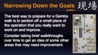 Narrowing Down the Goals 
(cont.) 
The best way to prepare for a Gemba 
walk is to section off a small piece of 
the operation that you really want to 
work on and improve. 
Consider taking brief walkthroughs 
over time to get an idea of some other 
areas that may need improvement. 
 