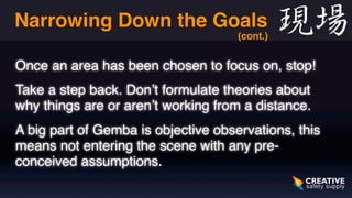 Narrowing Down the Goals 
Once an area has been chosen to focus on, stop! 
Take a step back. Don’t formulate theories about 
why things are or aren’t working from a distance. 
A big part of Gemba is objective observations, this 
means not entering the scene with any pre-conceived 
assumptions. 
(cont.) 
 
