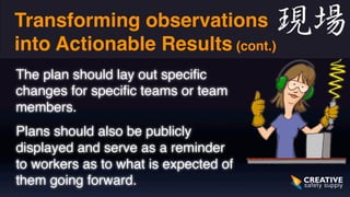Transforming observations 
into Actionable Results (cont.) 
The plan should lay out specific 
changes for specific teams or team 
members. 
Plans should also be publicly 
displayed and serve as a reminder 
to workers as to what is expected of 
them going forward. 
 