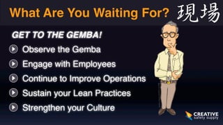 What Are You Waiting For? 
GET TO THE GEMBA!! 
• Observe the Gemba 
• Engage with Employees 
• Continue to Improve Operations 
• Sustain your Lean Practices 
• Strengthen your Culture 
 