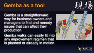 Gemba as a tool 
Gemba is a straightforward 
way for business owners and 
managers to find and remedy 
issues that can affect their 
production. 
Gemba walks can easily fit into 
any improvement regimen that 
is planned or already in motion. 
 