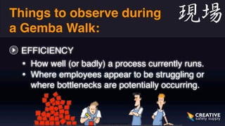 Things to observe during 
a Gemba Walk: 
EFFICIENCY 
• How well (or badly) a process currently runs. 
• Where employees appear to be struggling or 
where bottlenecks are potentially occurring. 
 