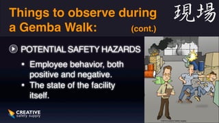 Things to observe during 
a Gemba Walk: (cont.) 
POTENTIAL SAFETY HAZARDS 
• Employee behavior, both 
positive and negative. 
• The state of the facility 
itself. 
 