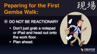 Preparing for the First 
Gemba Walk: 
DO NOT BE REACTIONARY 
• Don’t just grab a notepad 
or iPad and head out onto 
the work floor. 
• Plan ahead. 
 