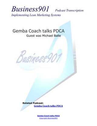 Business901                    Podcast Transcription
Implementing Lean Marketing Systems




Gemba Coach talks PDCA
          Guest was Michael Balle




        Related Podcast:
                Gemba Coach talks PDCA


                   Gemba Coach talks PDCA
                     Copyright Business901
 