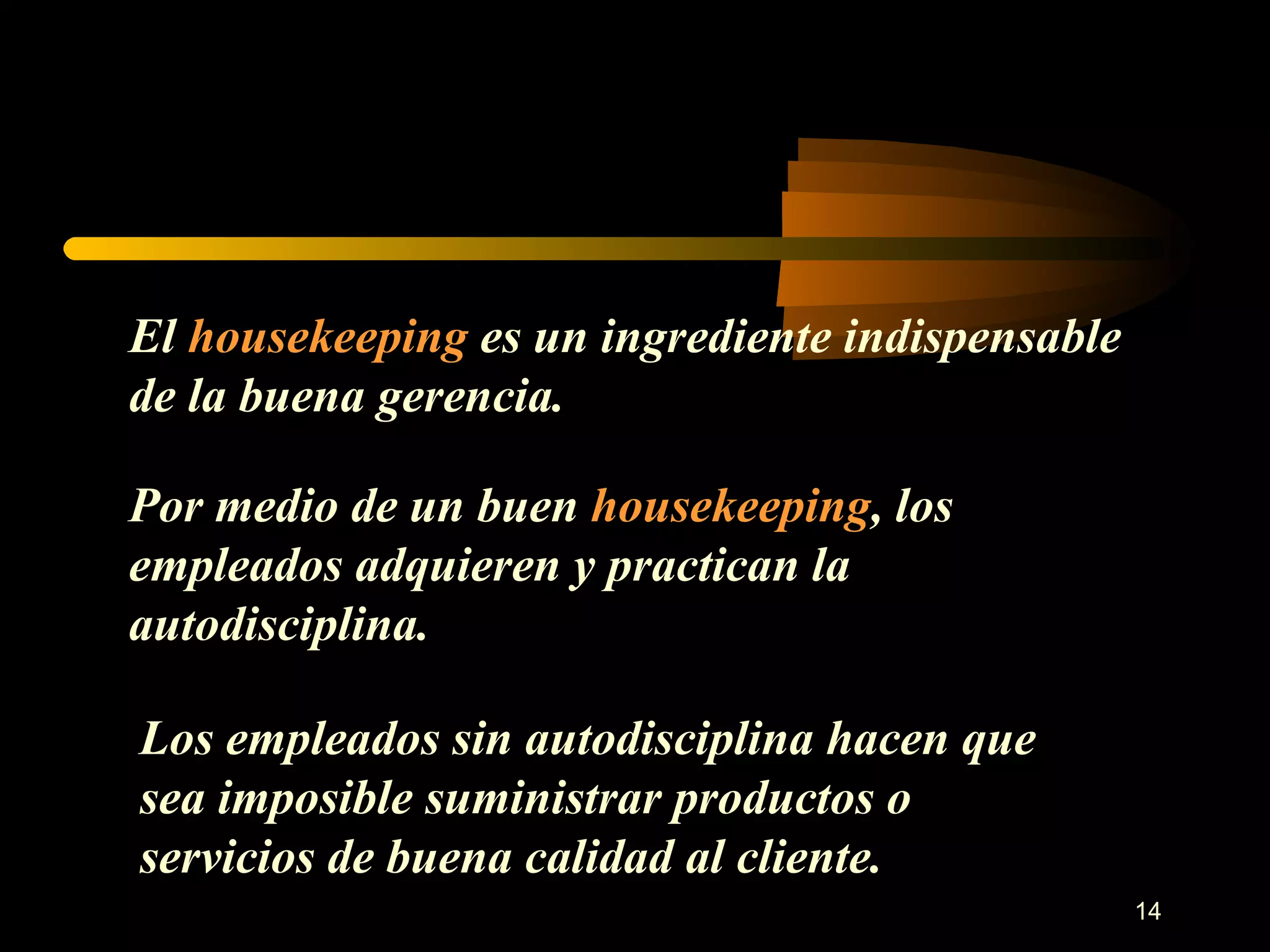 El  housekeeping  es un ingrediente indispensable de la buena gerencia. Por medio de un buen  housekeeping , los empleados adquieren y practican la autodisciplina. Los empleados sin autodisciplina hacen que sea imposible suministrar productos o servicios de buena calidad al cliente. 