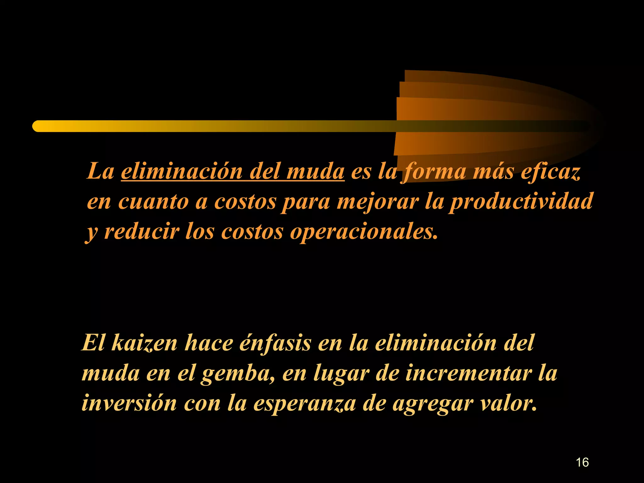 La  eliminación del muda  es la forma más eficaz en cuanto a costos para mejorar la productividad y reducir los costos operacionales. El kaizen hace énfasis en la eliminación del muda en el gemba, en lugar de incrementar la inversión con la esperanza de agregar valor. 