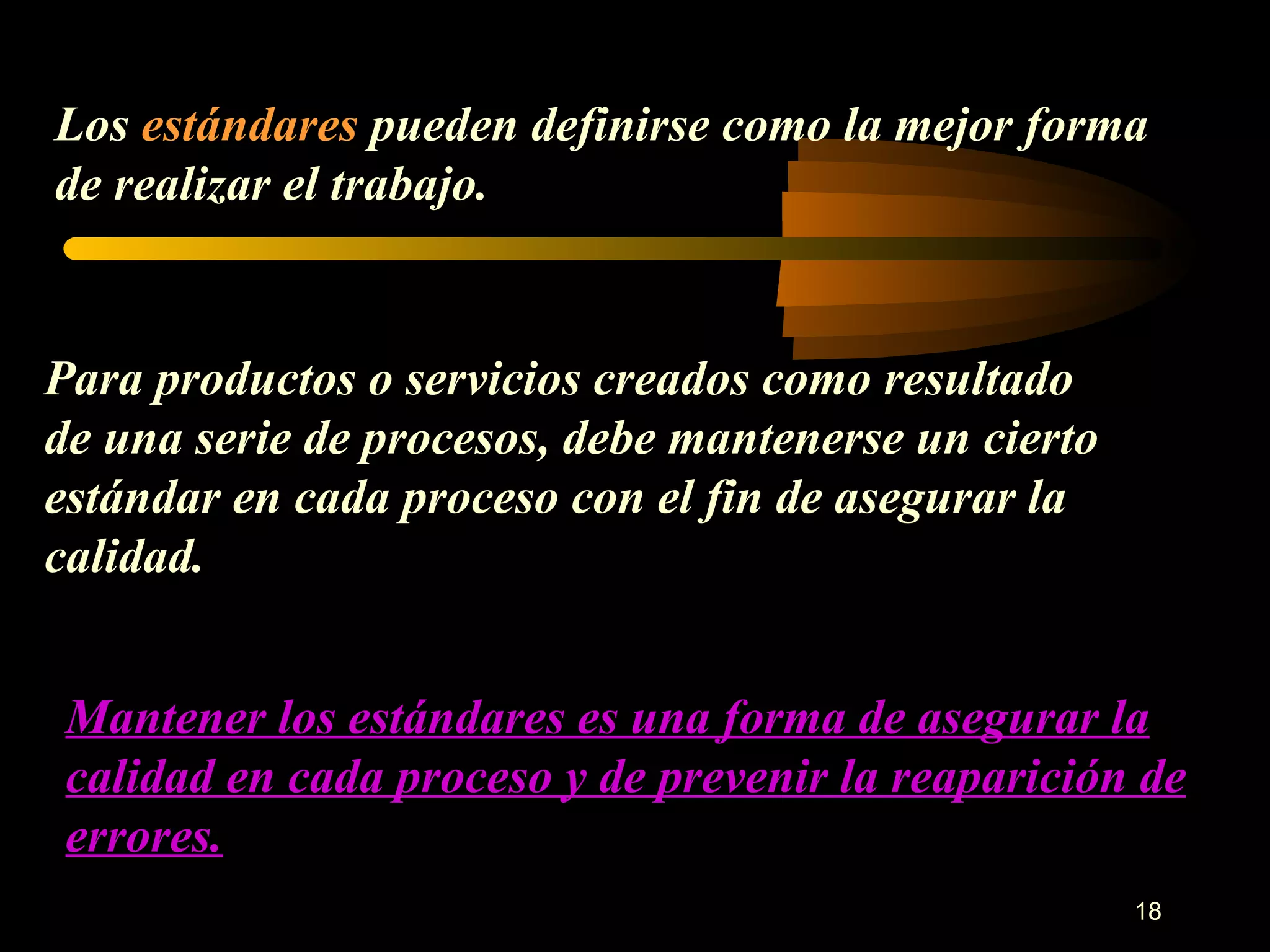 Los  estándares  pueden definirse como la mejor forma de realizar el trabajo. Para productos o servicios creados como resultado de una serie de procesos, debe mantenerse un cierto estándar en cada proceso con el fin de asegurar la calidad. Mantener los estándares es una forma de asegurar la calidad en cada proceso y de prevenir la reaparición de errores. 