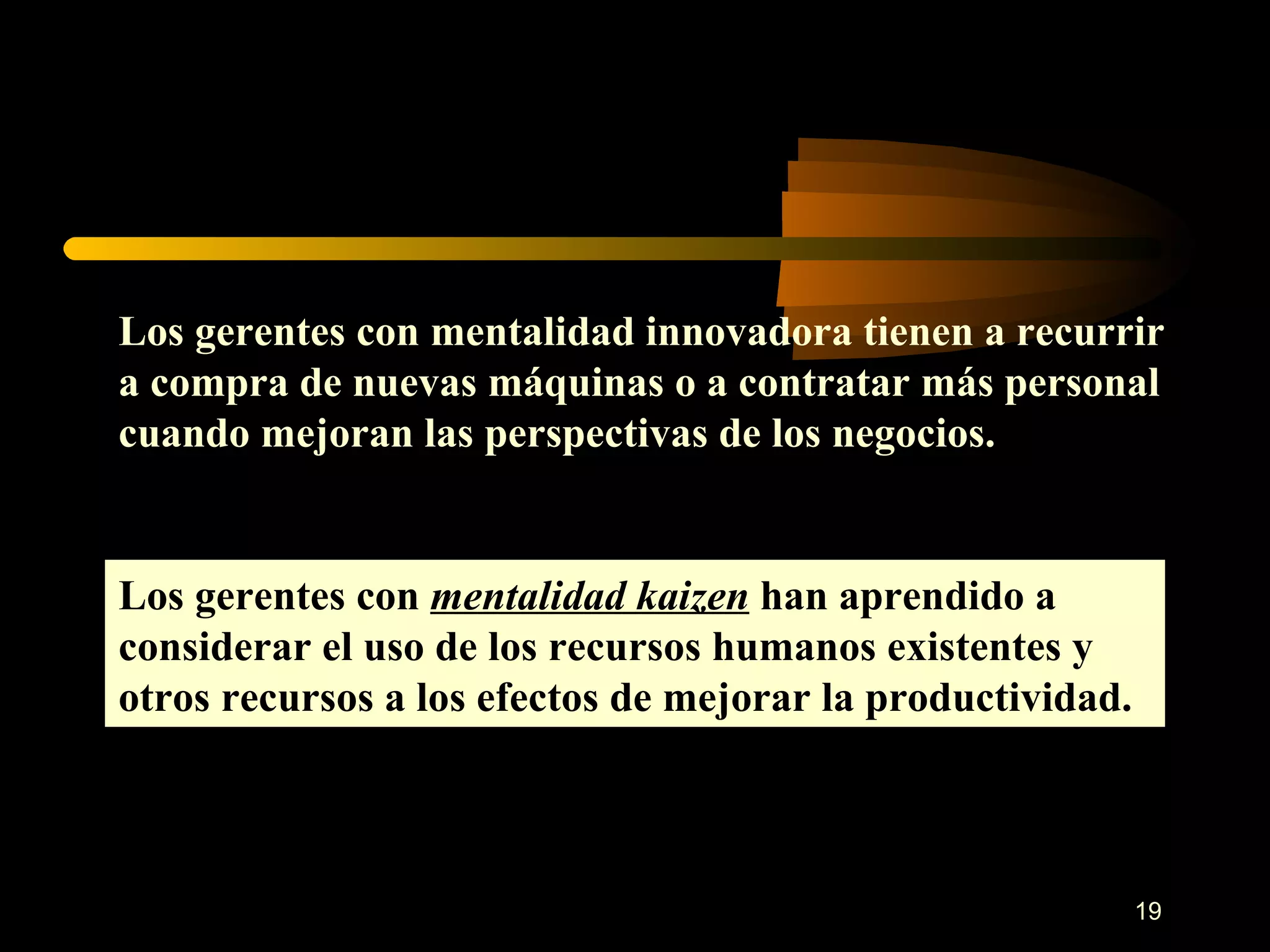 Los gerentes con mentalidad innovadora tienen a recurrir a compra de nuevas máquinas o a contratar más personal cuando mejoran las perspectivas de los negocios. Los gerentes con  mentalidad kaizen  han aprendido a considerar el uso de los recursos humanos existentes y otros recursos a los efectos de mejorar la productividad. 