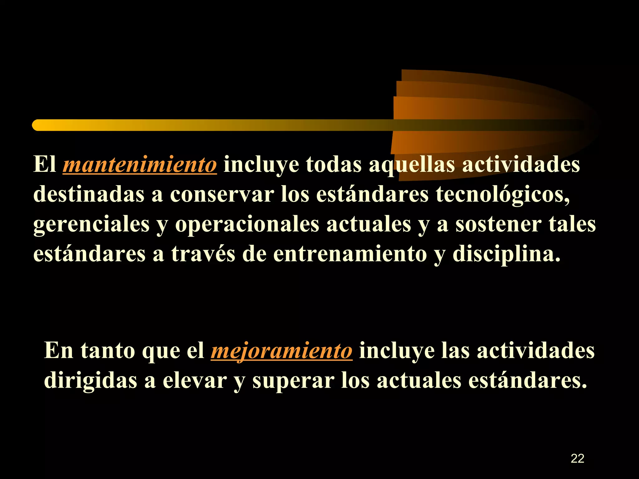 El  mantenimiento  incluye todas aquellas actividades destinadas a conservar los estándares tecnológicos, gerenciales y operacionales actuales y a sostener tales estándares a través de entrenamiento y disciplina. En tanto que el  mejoramiento  incluye las actividades dirigidas a elevar y superar los actuales estándares. 