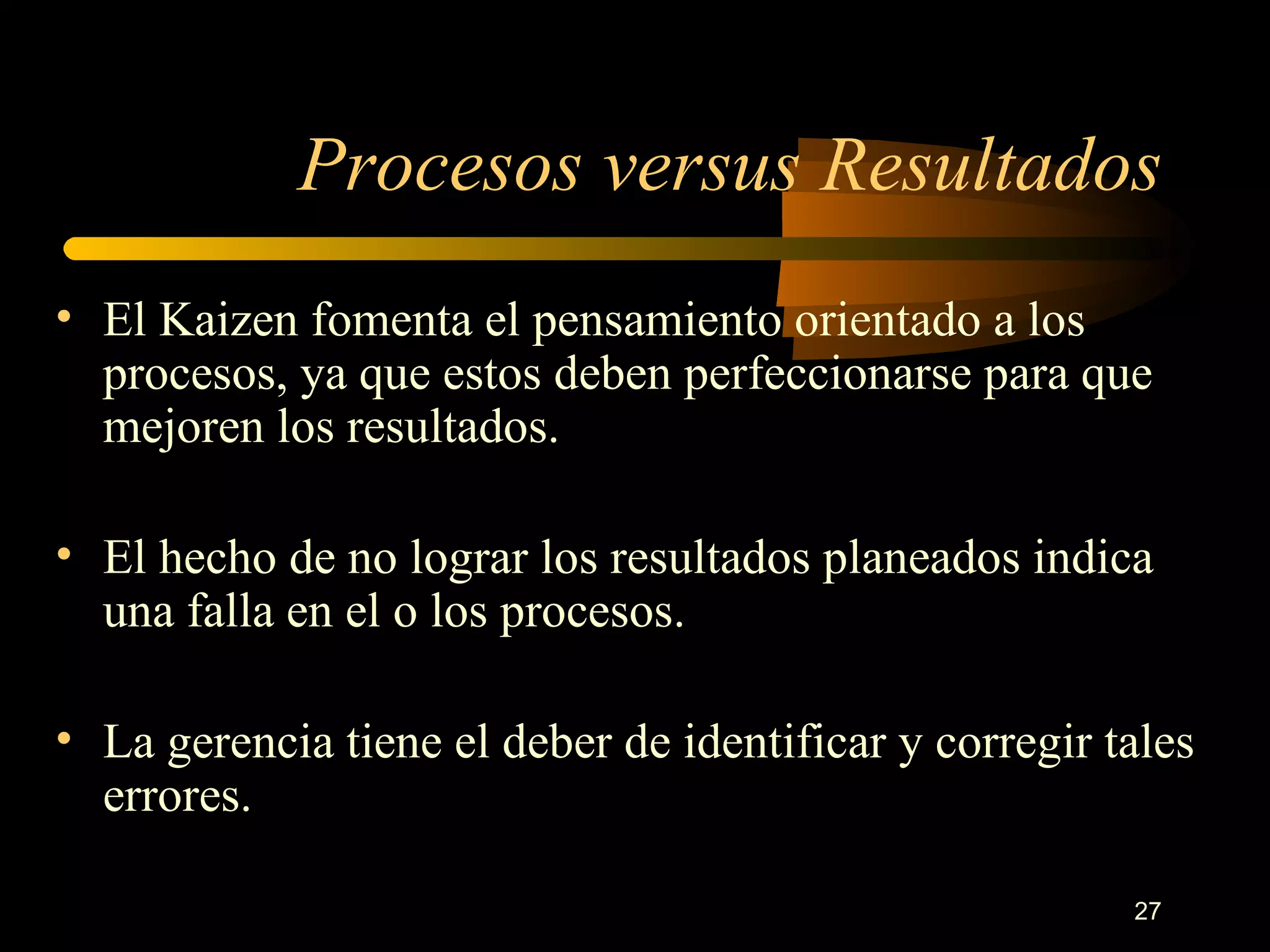 Procesos versus Resultados El Kaizen fomenta el pensamiento orientado a los procesos, ya que estos deben perfeccionarse para que mejoren los resultados. El hecho de no lograr los resultados planeados indica una falla en el o los procesos. La gerencia tiene el deber de identificar y corregir tales errores. 