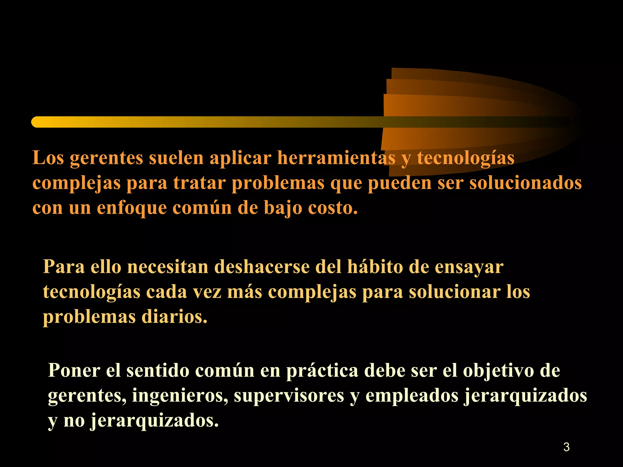 Los gerentes suelen aplicar herramientas y tecnologías complejas para tratar problemas que pueden ser solucionados con un enfoque común de bajo costo. Para ello necesitan deshacerse del hábito de ensayar tecnologías cada vez más complejas para solucionar los problemas diarios. Poner el sentido común en práctica debe ser el objetivo de gerentes, ingenieros, supervisores y empleados jerarquizados y no jerarquizados. 