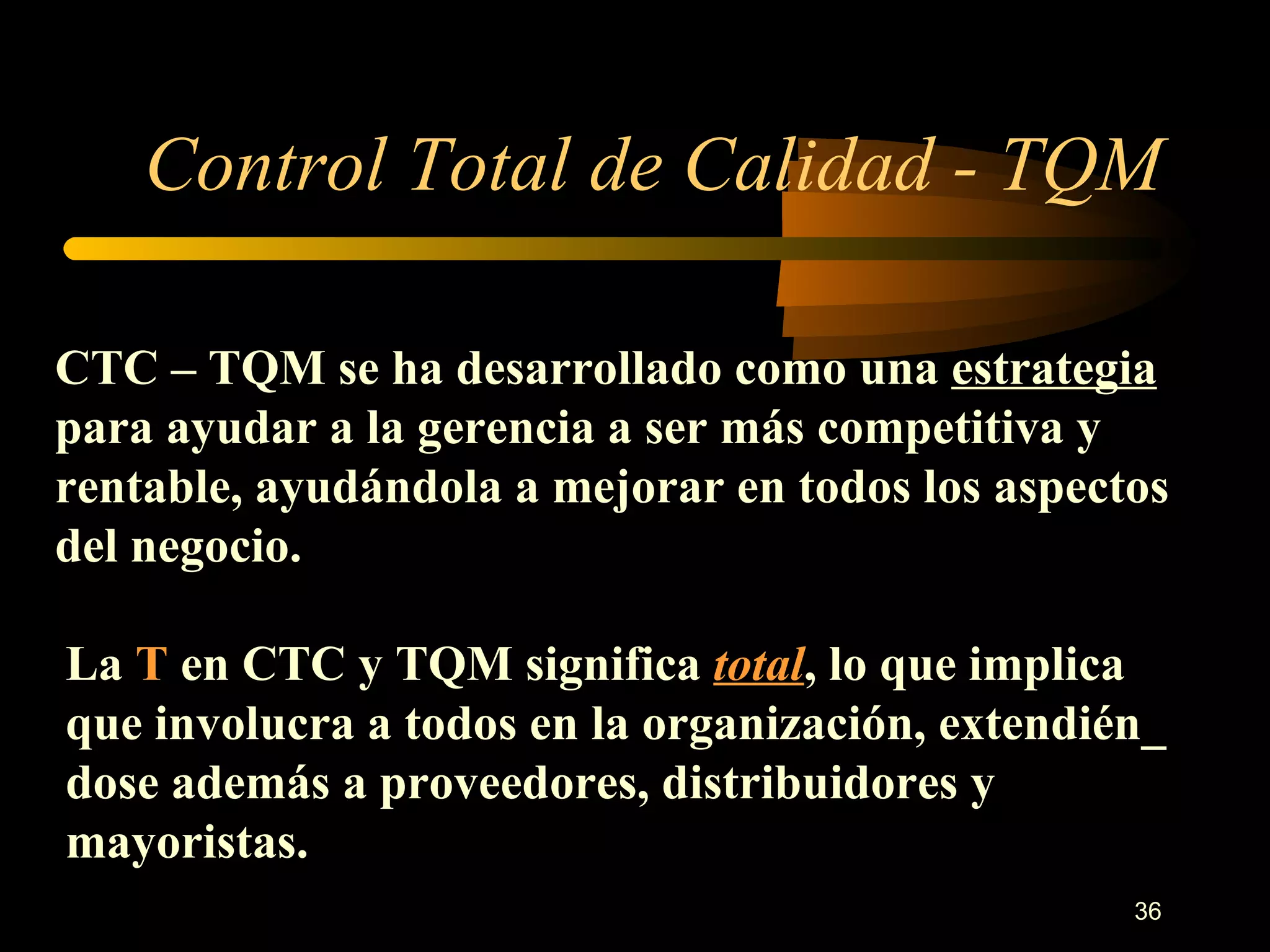 Control Total de Calidad - TQM CTC – TQM se ha desarrollado como una  estrategia  para ayudar a la gerencia a ser más competitiva y rentable, ayudándola a mejorar en todos los aspectos del negocio. La  T  en CTC y TQM significa  total , lo que implica que involucra a todos en la organización, extendién_ dose además a proveedores, distribuidores y mayoristas. 