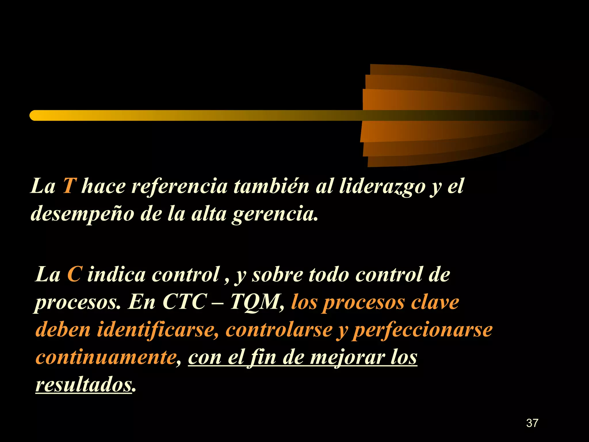 La  T  hace referencia también al liderazgo y el desempeño de la alta gerencia. La  C  indica control , y sobre todo control de procesos. En CTC – TQM,  los procesos clave deben identificarse, controlarse y perfeccionarse continuamente ,  con el fin de mejorar los resultados . 