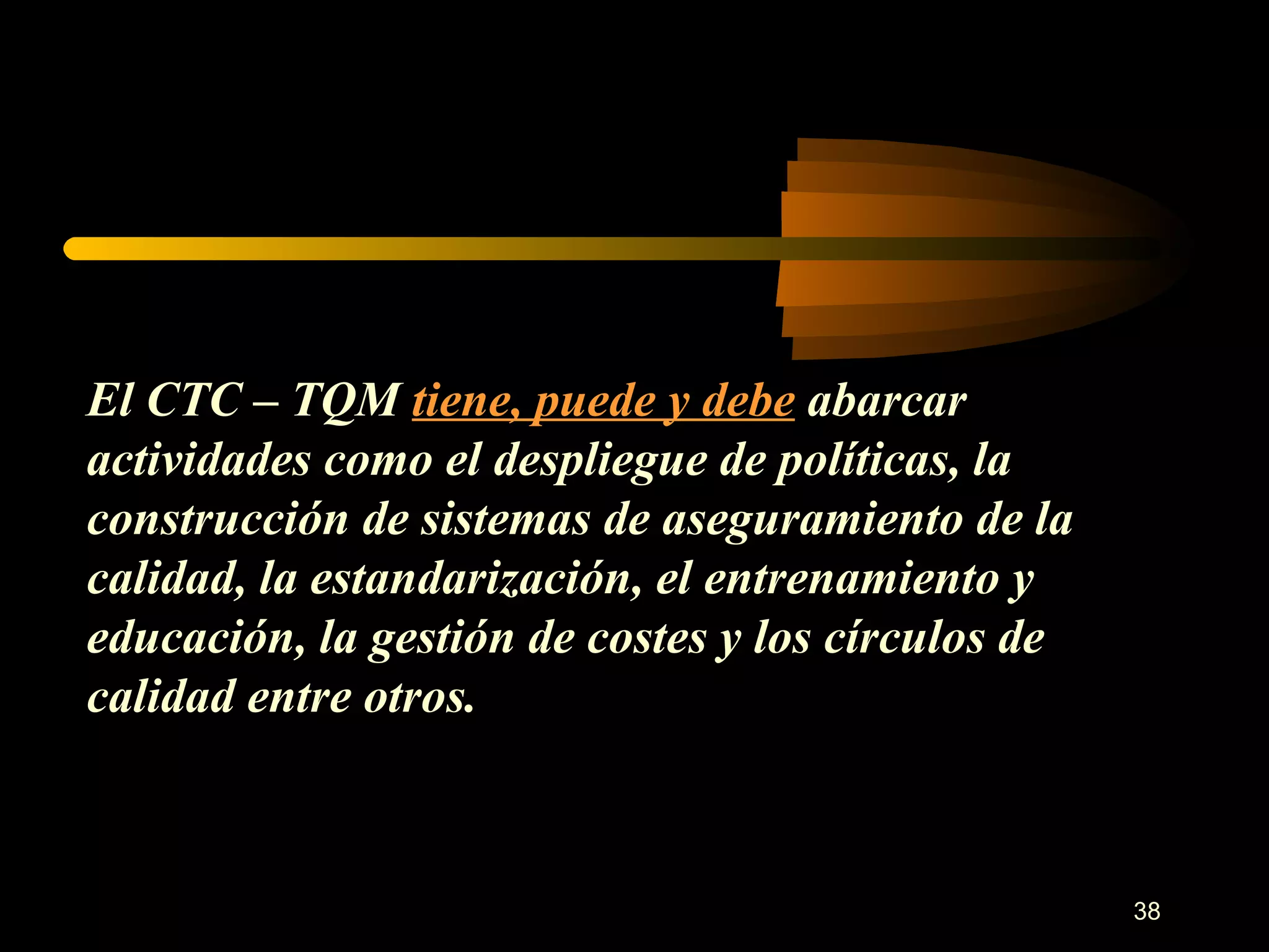El CTC – TQM  tiene, puede y debe  abarcar actividades como el despliegue de políticas, la construcción de sistemas de aseguramiento de la calidad, la estandarización, el entrenamiento y educación, la gestión de costes y los círculos de calidad entre otros. 