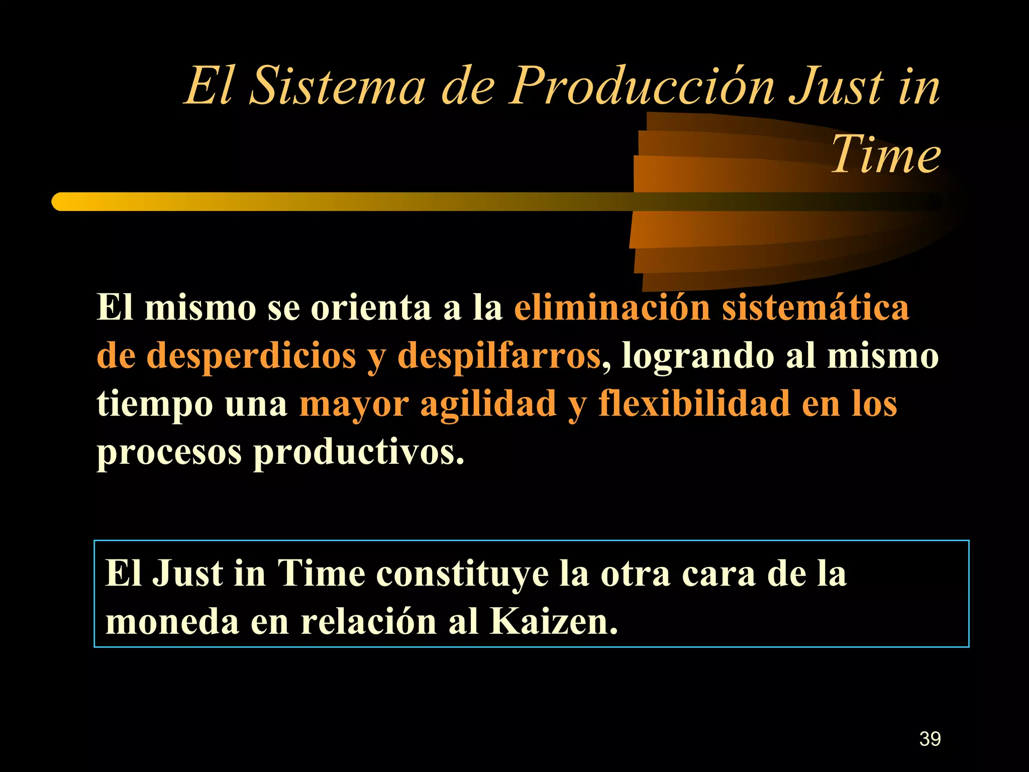 El Sistema de Producción Just in Time El mismo se orienta a la  eliminación sistemática de desperdicios y despilfarros , logrando al mismo tiempo una  mayor agilidad y flexibilidad en los  procesos productivos. El Just in Time constituye la otra cara de la moneda en relación al Kaizen. 