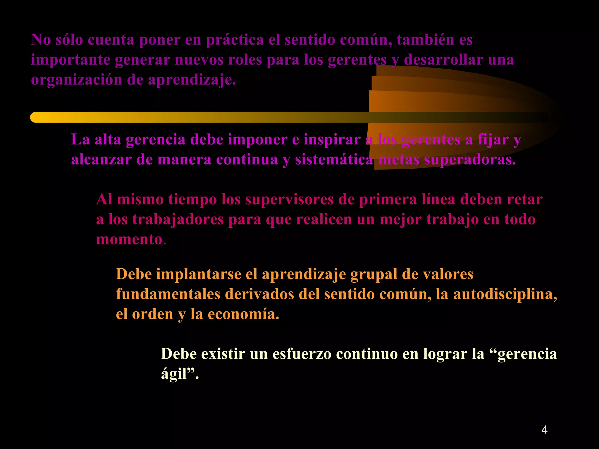 No sólo cuenta poner en práctica el sentido común, también es importante generar nuevos roles para los gerentes y desarrollar una organización de aprendizaje. La alta gerencia debe imponer e inspirar a los gerentes a fijar y alcanzar de manera continua y sistemática metas superadoras. Al mismo tiempo los supervisores de primera línea deben retar a los trabajadores para que realicen un mejor trabajo en todo momento . Debe implantarse el aprendizaje grupal de valores fundamentales derivados del sentido común, la autodisciplina, el orden y la economía. Debe existir un esfuerzo continuo en lograr la “gerencia ágil”. 