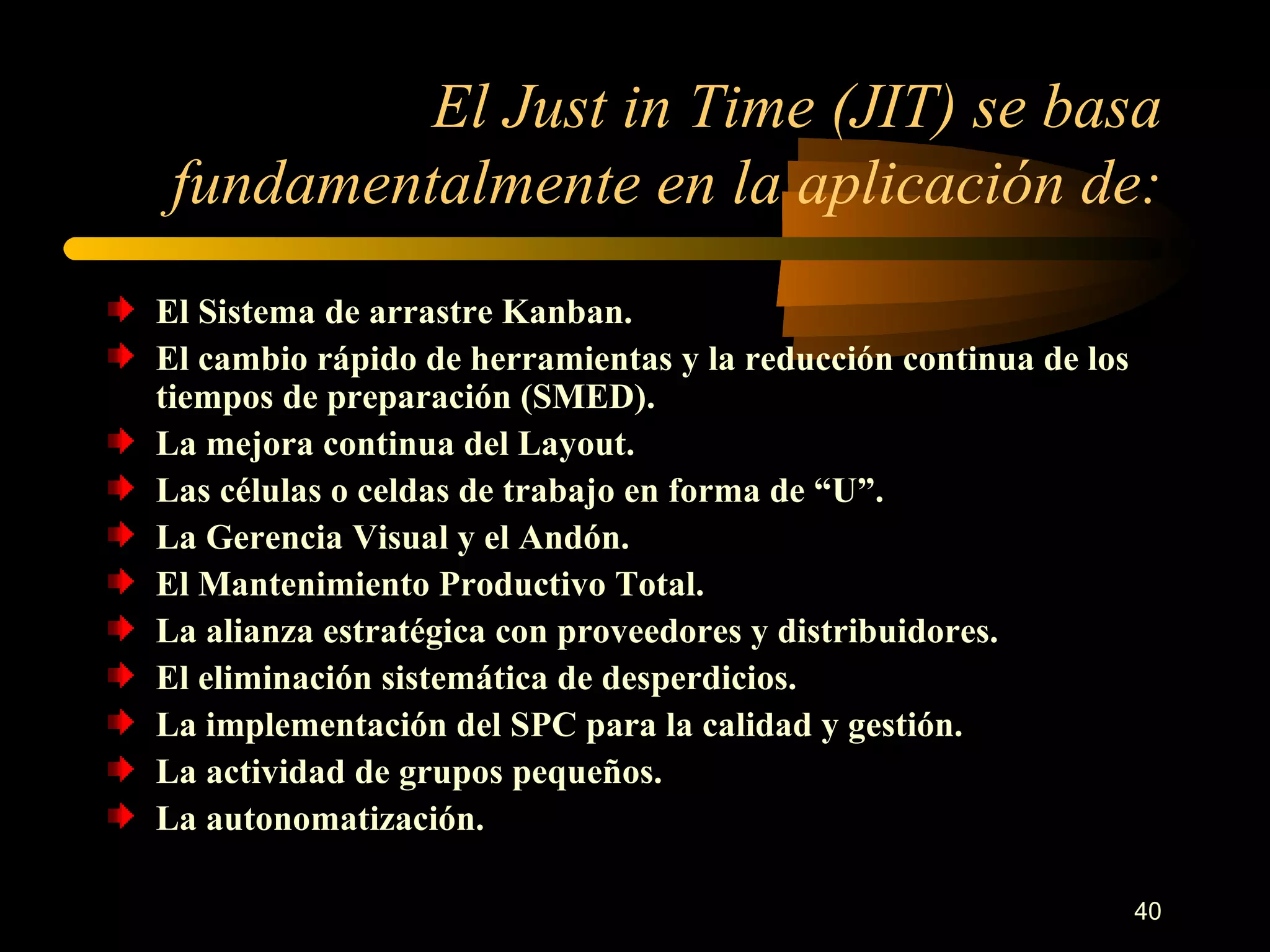 El Just in Time (JIT) se basa fundamentalmente en la aplicación de: El Sistema de arrastre Kanban. El cambio rápido de herramientas y la reducción continua de los tiempos de preparación (SMED). La mejora continua del Layout. Las células o celdas de trabajo en forma de “U”. La Gerencia Visual y el Andón. El Mantenimiento Productivo Total. La alianza estratégica con proveedores y distribuidores. El eliminación sistemática de desperdicios. La implementación del SPC para la calidad y gestión. La actividad de grupos pequeños. La autonomatización. 