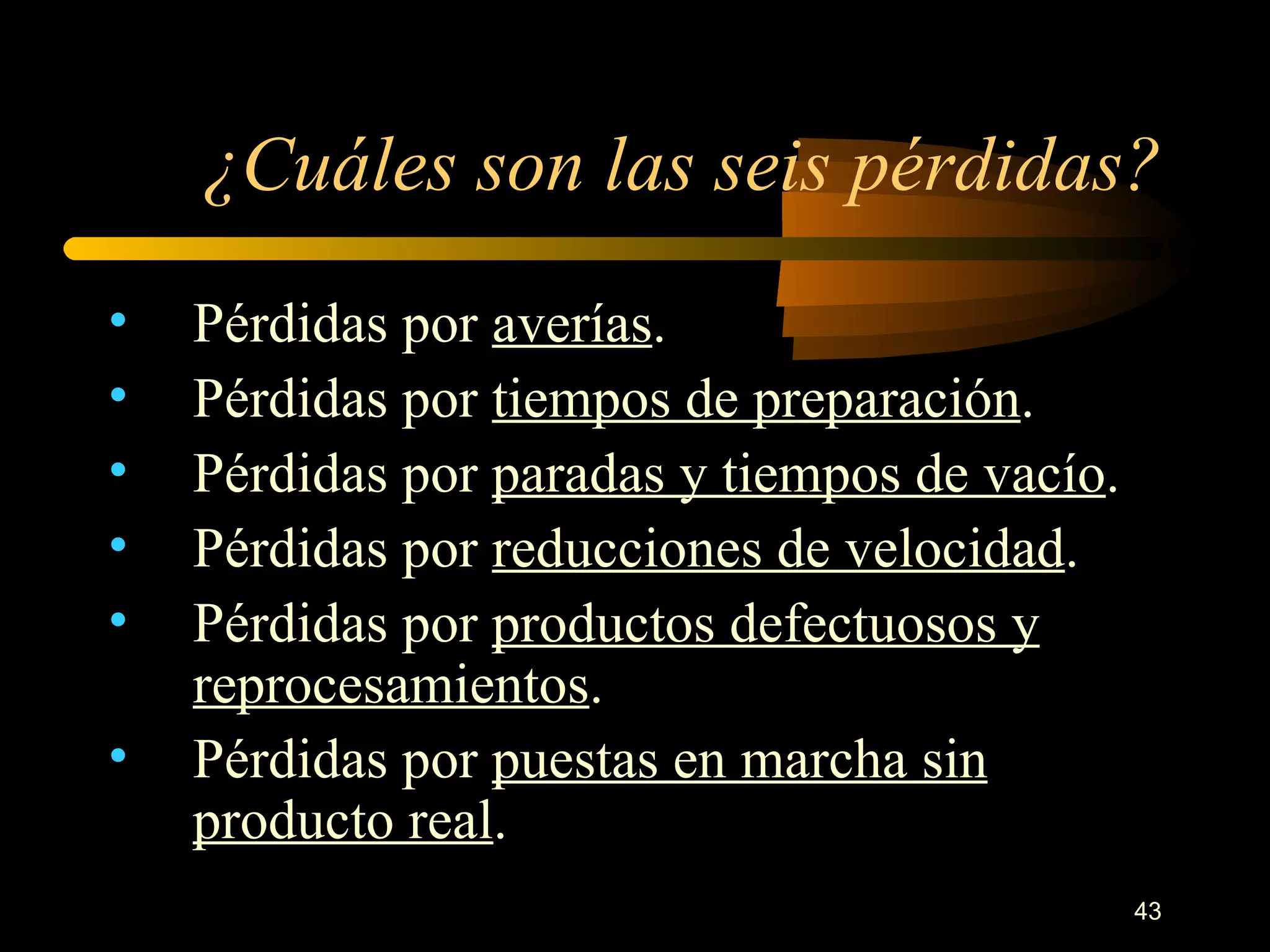 ¿Cuáles son las seis pérdidas? Pérdidas por  averías . Pérdidas por  tiempos de preparación . Pérdidas por  paradas y tiempos de vacío . Pérdidas por  reducciones de velocidad . Pérdidas por  productos defectuosos y reprocesamientos . Pérdidas por  puestas en marcha sin producto real . 
