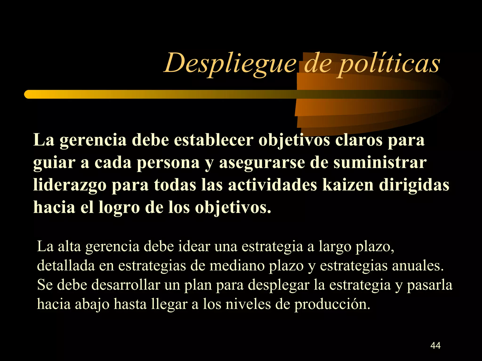 Despliegue de políticas La gerencia debe establecer objetivos claros para guiar a cada persona y asegurarse de suministrar liderazgo para todas las actividades kaizen dirigidas hacia el logro de los objetivos. La alta gerencia debe idear una estrategia a largo plazo, detallada en estrategias de mediano plazo y estrategias anuales. Se debe desarrollar un plan para desplegar la estrategia y pasarla hacia abajo hasta llegar a los niveles de producción. 