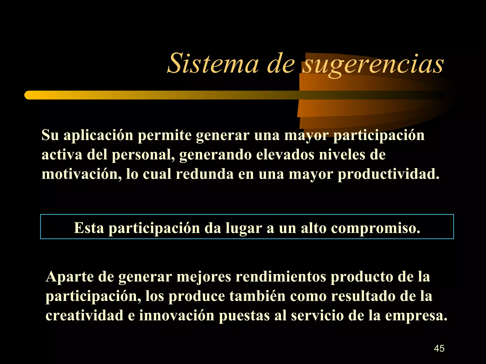 Sistema de sugerencias Su aplicación permite generar una mayor participación activa del personal, generando elevados niveles de motivación, lo cual redunda en una mayor productividad. Esta participación da lugar a un alto compromiso. Aparte de generar mejores rendimientos producto de la participación, los produce también como resultado de la creatividad e innovación puestas al servicio de la empresa. 