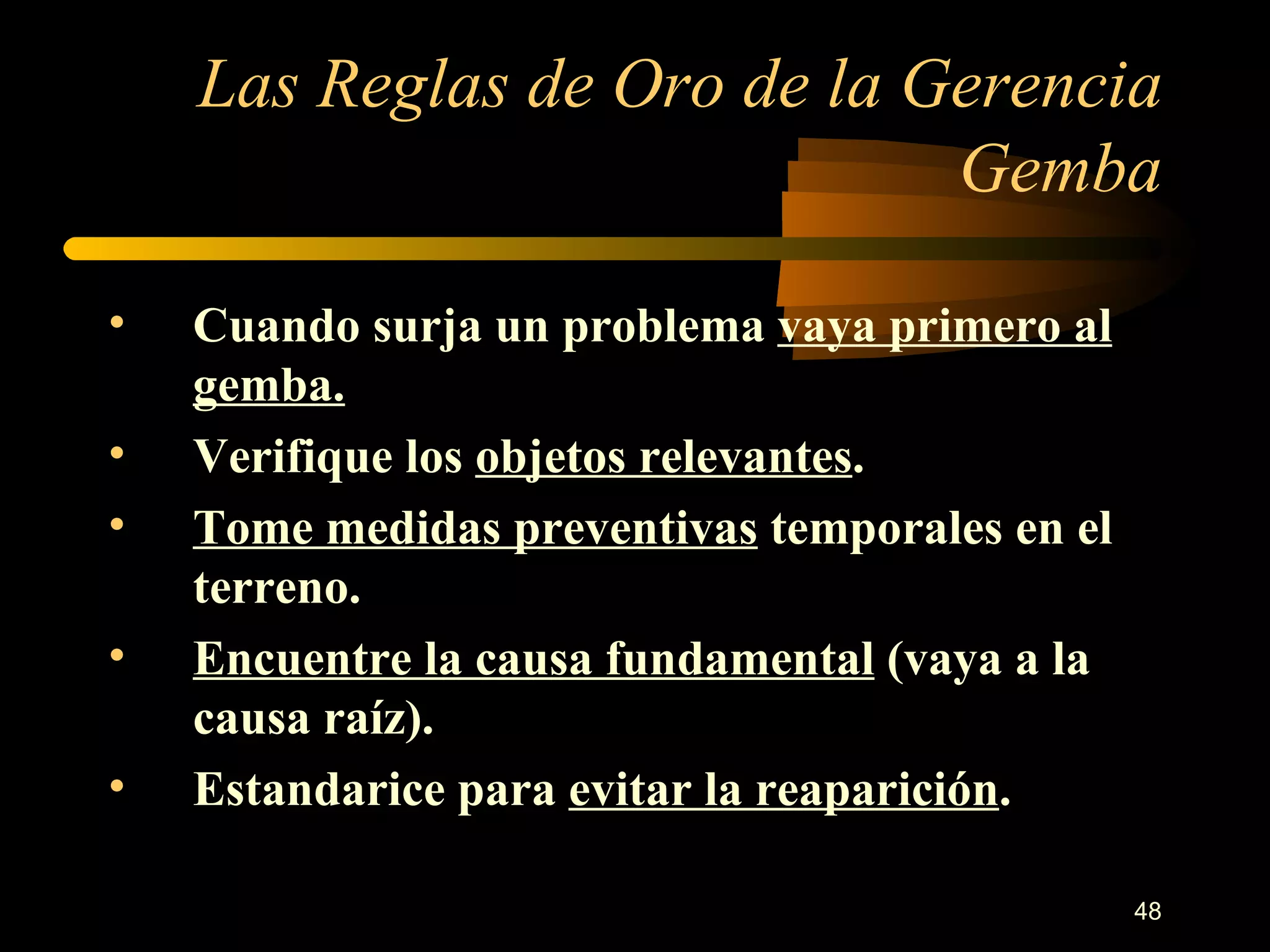 Las Reglas de Oro de la Gerencia Gemba Cuando surja un problema  vaya primero al gemba. Verifique los  objetos relevantes . Tome medidas preventivas  temporales en el terreno. Encuentre la causa fundamental  (vaya a la causa raíz). Estandarice para  evitar la reaparición . 