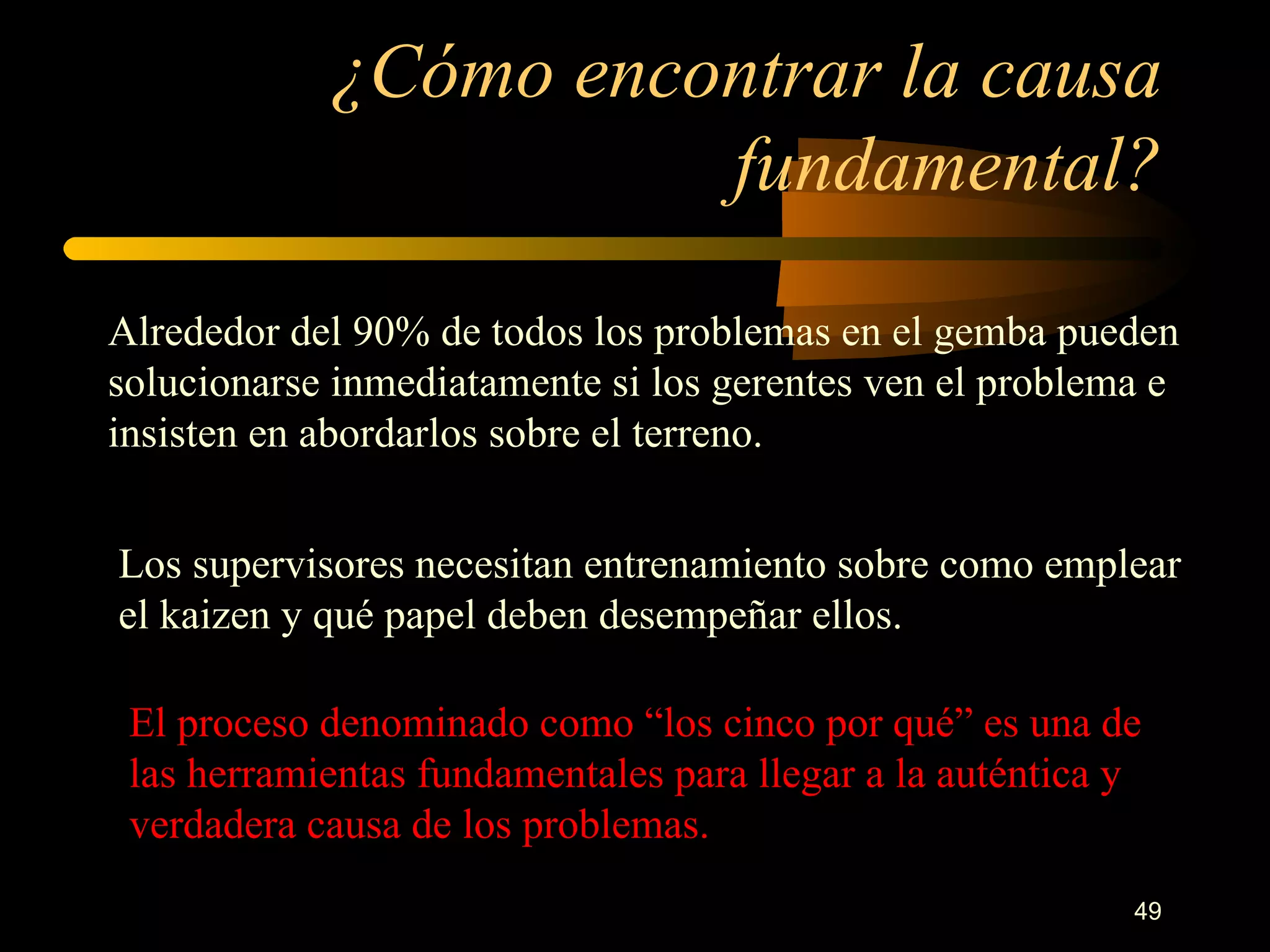 ¿Cómo encontrar la causa fundamental? Alrededor del 90% de todos los problemas en el gemba pueden solucionarse inmediatamente si los gerentes ven el problema e insisten en abordarlos sobre el terreno.  Los supervisores necesitan entrenamiento sobre como emplear el kaizen y qué papel deben desempeñar ellos. El proceso denominado como “los cinco por qué” es una de las herramientas fundamentales para llegar a la auténtica y verdadera causa de los problemas.  