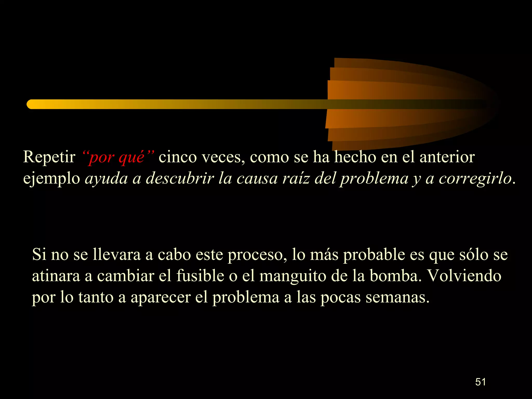 Repetir  “por qué”  cinco veces, como se ha hecho en el anterior ejemplo  ayuda a descubrir la causa raíz del problema y a corregirlo .  Si no se llevara a cabo este proceso, lo más probable es que sólo se atinara a cambiar el fusible o el manguito de la bomba. Volviendo por lo tanto a aparecer el problema a las pocas semanas. 