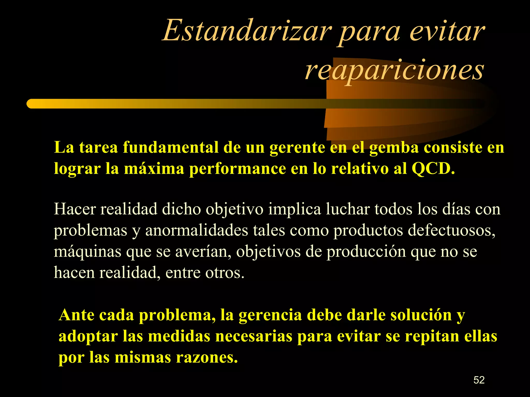 Estandarizar para evitar reapariciones La tarea fundamental de un gerente en el gemba consiste en lograr la máxima performance en lo relativo al QCD. Hacer realidad dicho objetivo implica luchar todos los días con problemas y anormalidades tales como productos defectuosos, máquinas que se averían, objetivos de producción que no se hacen realidad, entre otros. Ante cada problema, la gerencia debe darle solución y adoptar las medidas necesarias para evitar se repitan ellas por las mismas razones. 