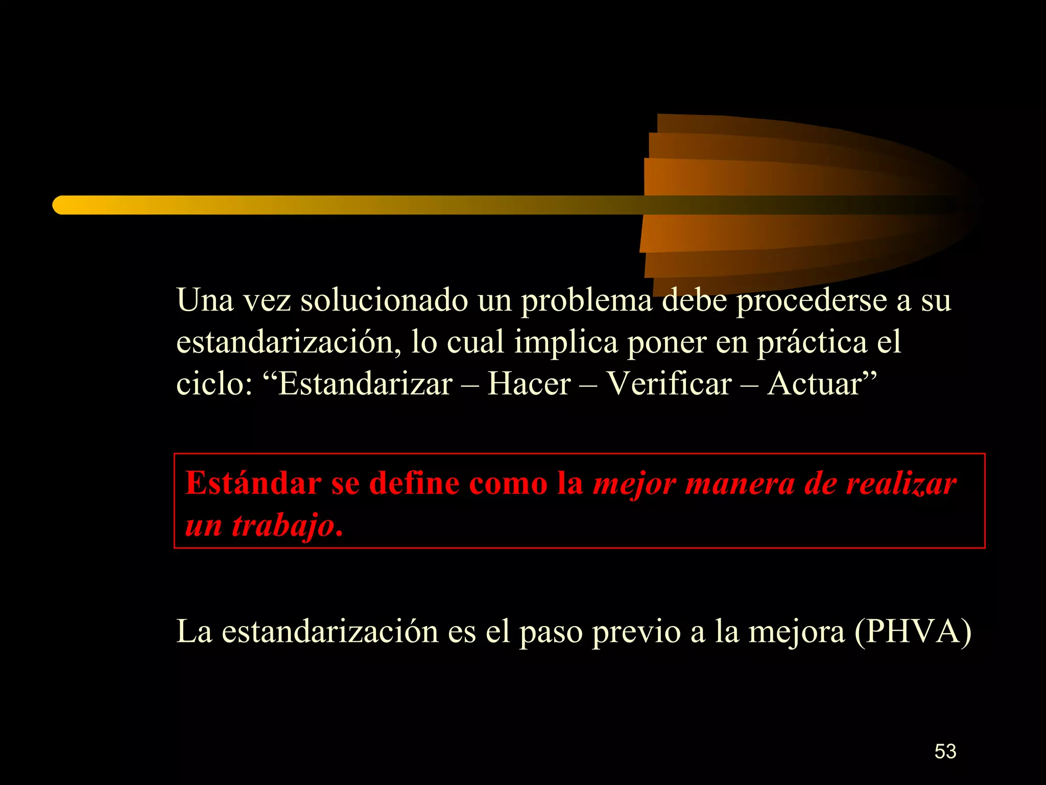 Una vez solucionado un problema debe procederse a su estandarización, lo cual implica poner en práctica el ciclo: “Estandarizar – Hacer – Verificar – Actuar” Estándar se define como la  mejor manera de realizar un trabajo . La estandarización es el paso previo a la mejora (PHVA) 