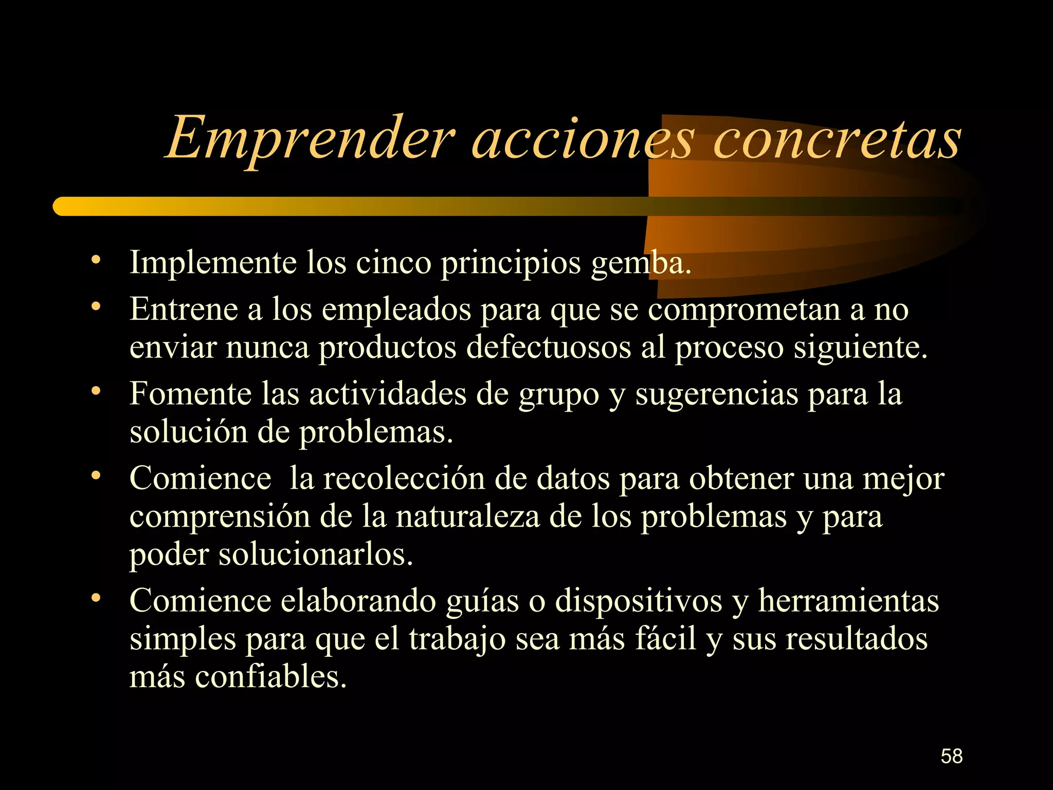 Emprender acciones concretas Implemente los cinco principios gemba. Entrene a los empleados para que se comprometan a no enviar nunca productos defectuosos al proceso siguiente. Fomente las actividades de grupo y sugerencias para la solución de problemas. Comience  la recolección de datos para obtener una mejor comprensión de la naturaleza de los problemas y para poder solucionarlos. Comience elaborando guías o dispositivos y herramientas simples para que el trabajo sea más fácil y sus resultados más confiables. 