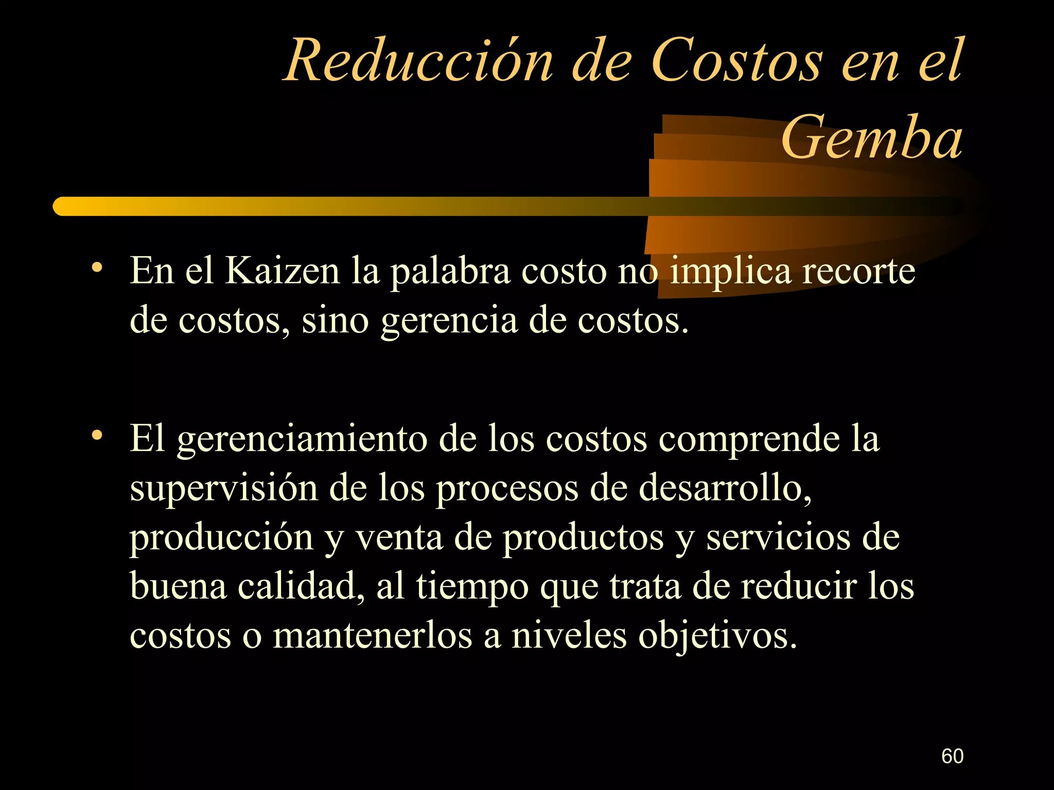 Reducción de Costos en el Gemba En el Kaizen la palabra costo no implica recorte de costos, sino gerencia de costos. El gerenciamiento de los costos comprende la supervisión de los procesos de desarrollo, producción y venta de productos y servicios de buena calidad, al tiempo que trata de reducir los costos o mantenerlos a niveles objetivos. 