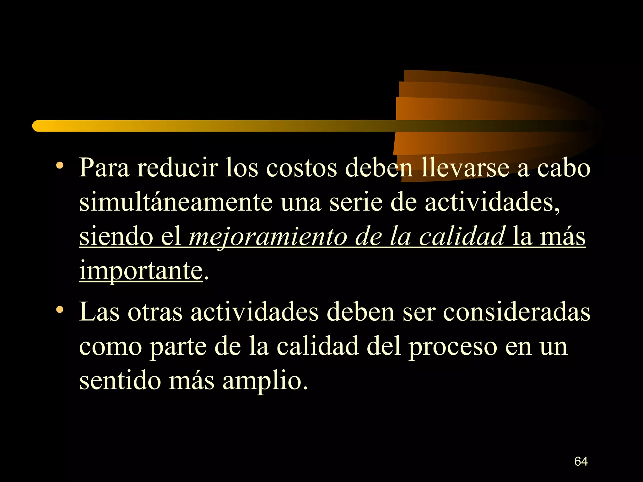 Para reducir los costos deben llevarse a cabo simultáneamente una serie de actividades,  siendo el  mejoramiento de la   calidad  la más importante . Las otras actividades deben ser consideradas como parte de la calidad del proceso en un sentido más amplio. 