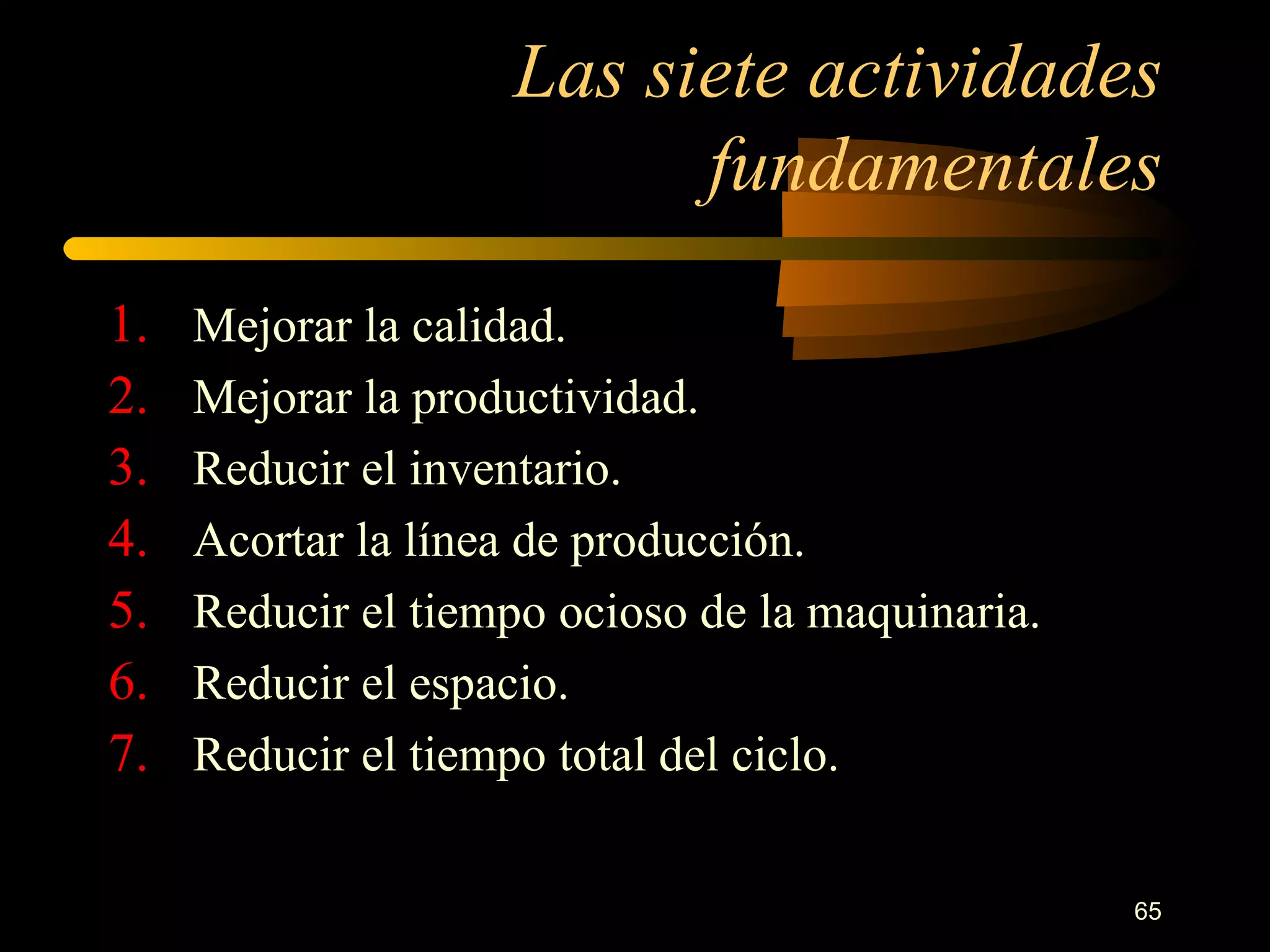 Las siete actividades fundamentales Mejorar la calidad. Mejorar la productividad. Reducir el inventario. Acortar la línea de producción. Reducir el tiempo ocioso de la maquinaria. Reducir el espacio. Reducir el tiempo total del ciclo. 