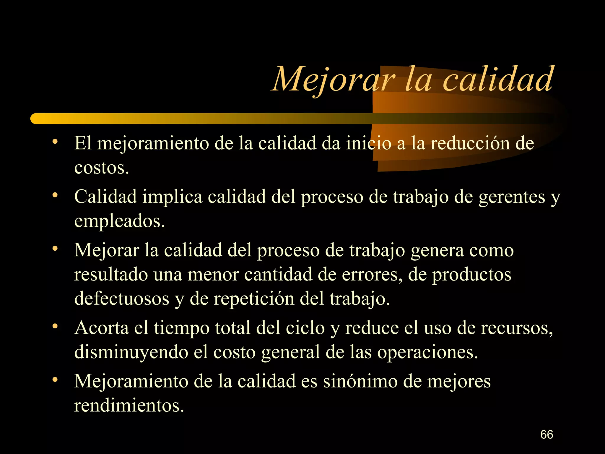 Mejorar la calidad El mejoramiento de la calidad da inicio a la reducción de costos. Calidad implica calidad del proceso de trabajo de gerentes y empleados. Mejorar la calidad del proceso de trabajo genera como resultado una menor cantidad de errores, de productos defectuosos y de repetición del trabajo. Acorta el tiempo total del ciclo y reduce el uso de recursos, disminuyendo el costo general de las operaciones. Mejoramiento de la calidad es sinónimo de mejores rendimientos. 