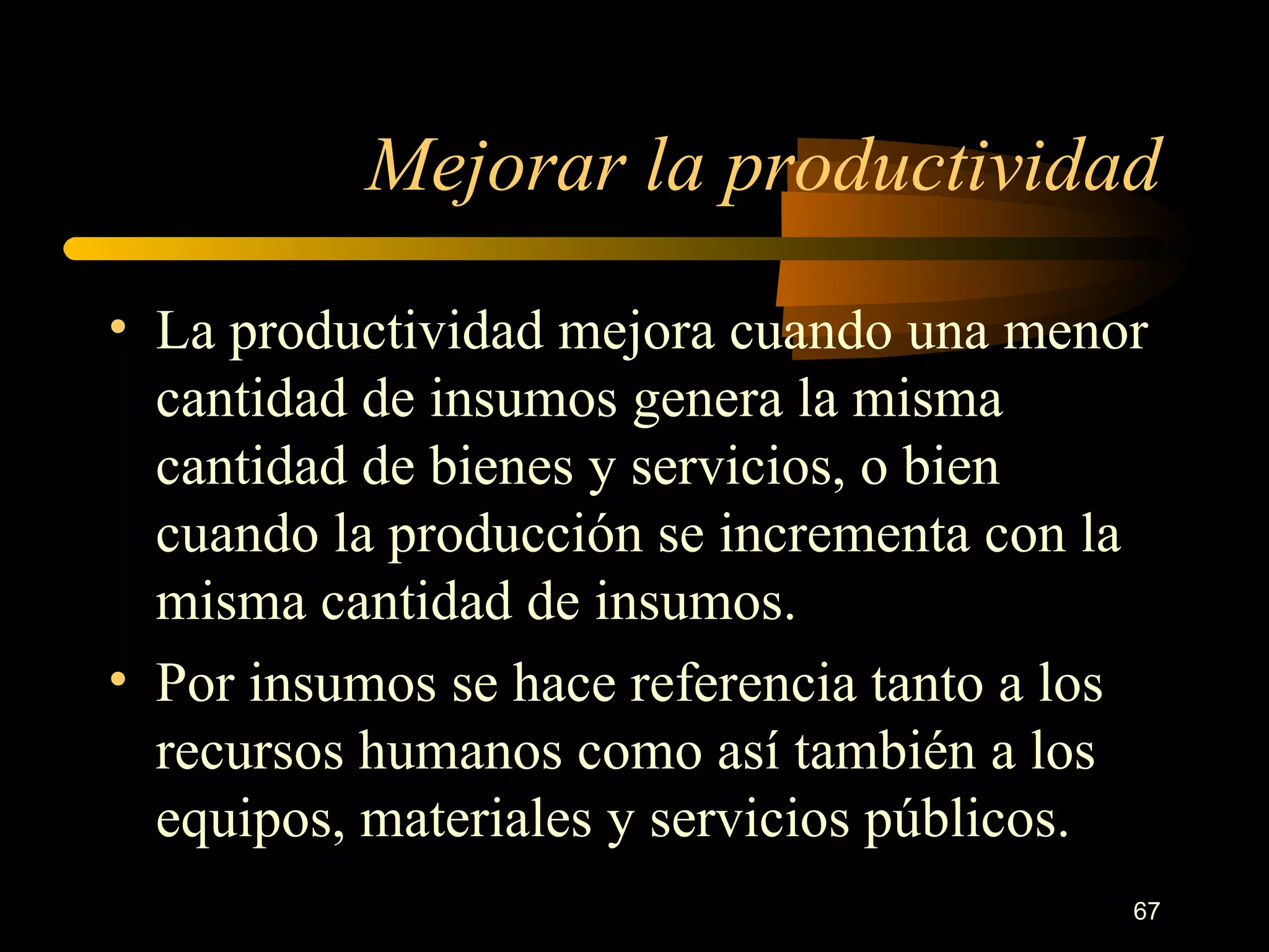 Mejorar la productividad La productividad mejora cuando una menor cantidad de insumos genera la misma cantidad de bienes y servicios, o bien cuando la producción se incrementa con la misma cantidad de insumos. Por insumos se hace referencia tanto a los recursos humanos como así también a los equipos, materiales y servicios públicos. 