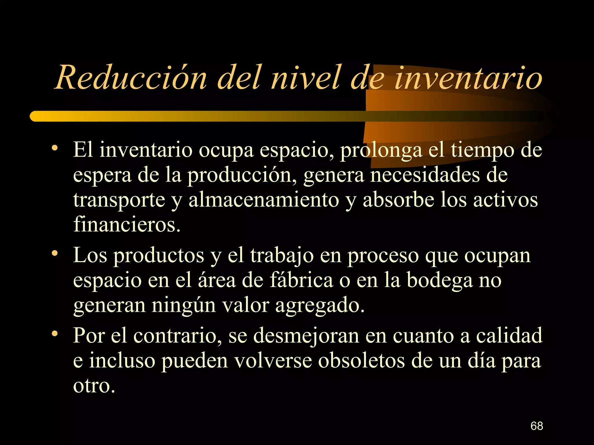 Reducción del nivel de inventario El inventario ocupa espacio, prolonga el tiempo de espera de la producción, genera necesidades de transporte y almacenamiento y absorbe los activos financieros. Los productos y el trabajo en proceso que ocupan espacio en el área de fábrica o en la bodega no generan ningún valor agregado. Por el contrario, se desmejoran en cuanto a calidad e incluso pueden volverse obsoletos de un día para otro. 