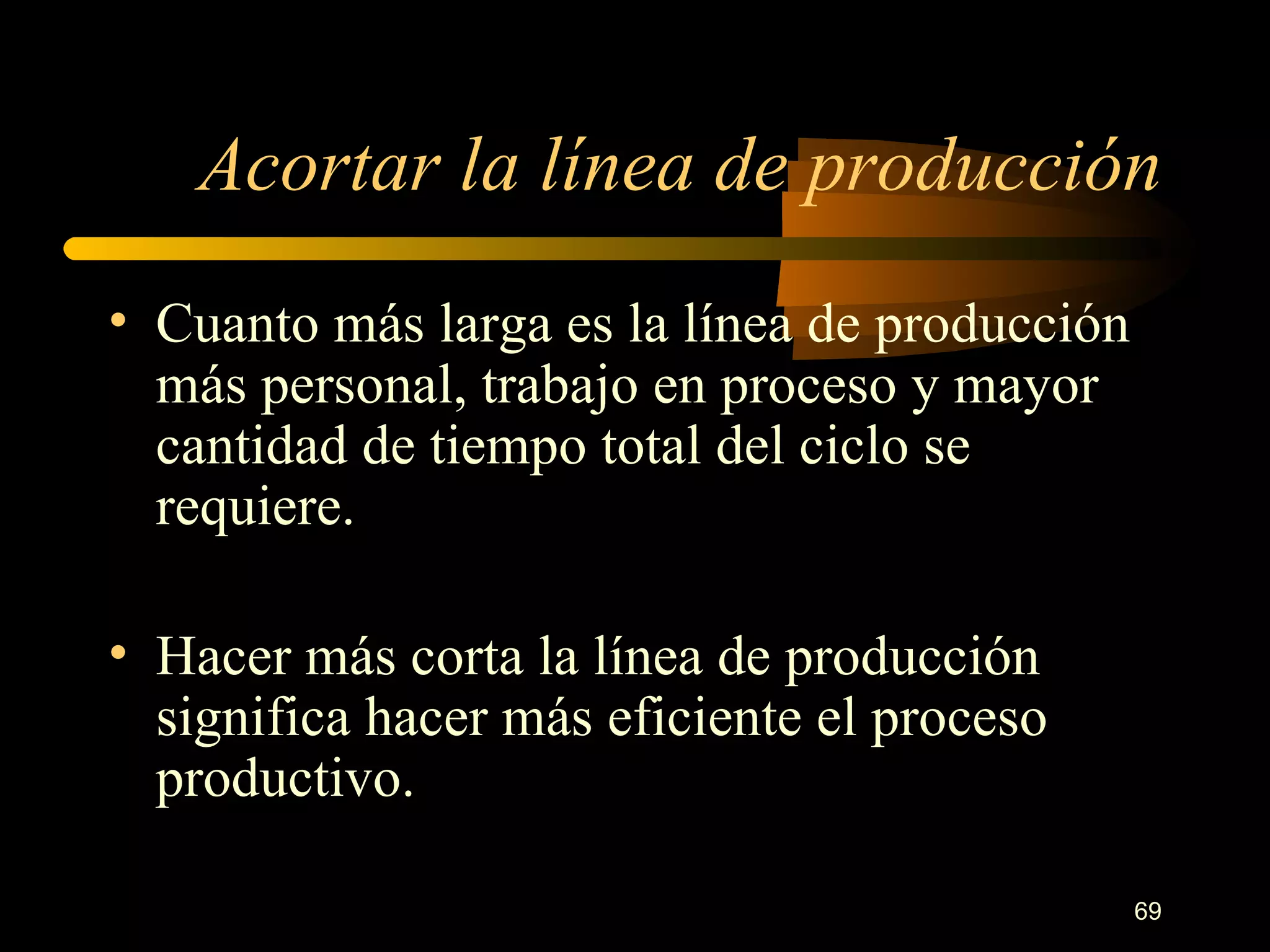 Acortar la línea de producción Cuanto más larga es la línea de producción más personal, trabajo en proceso y mayor cantidad de tiempo total del ciclo se requiere. Hacer más corta la línea de producción significa hacer más eficiente el proceso productivo. 