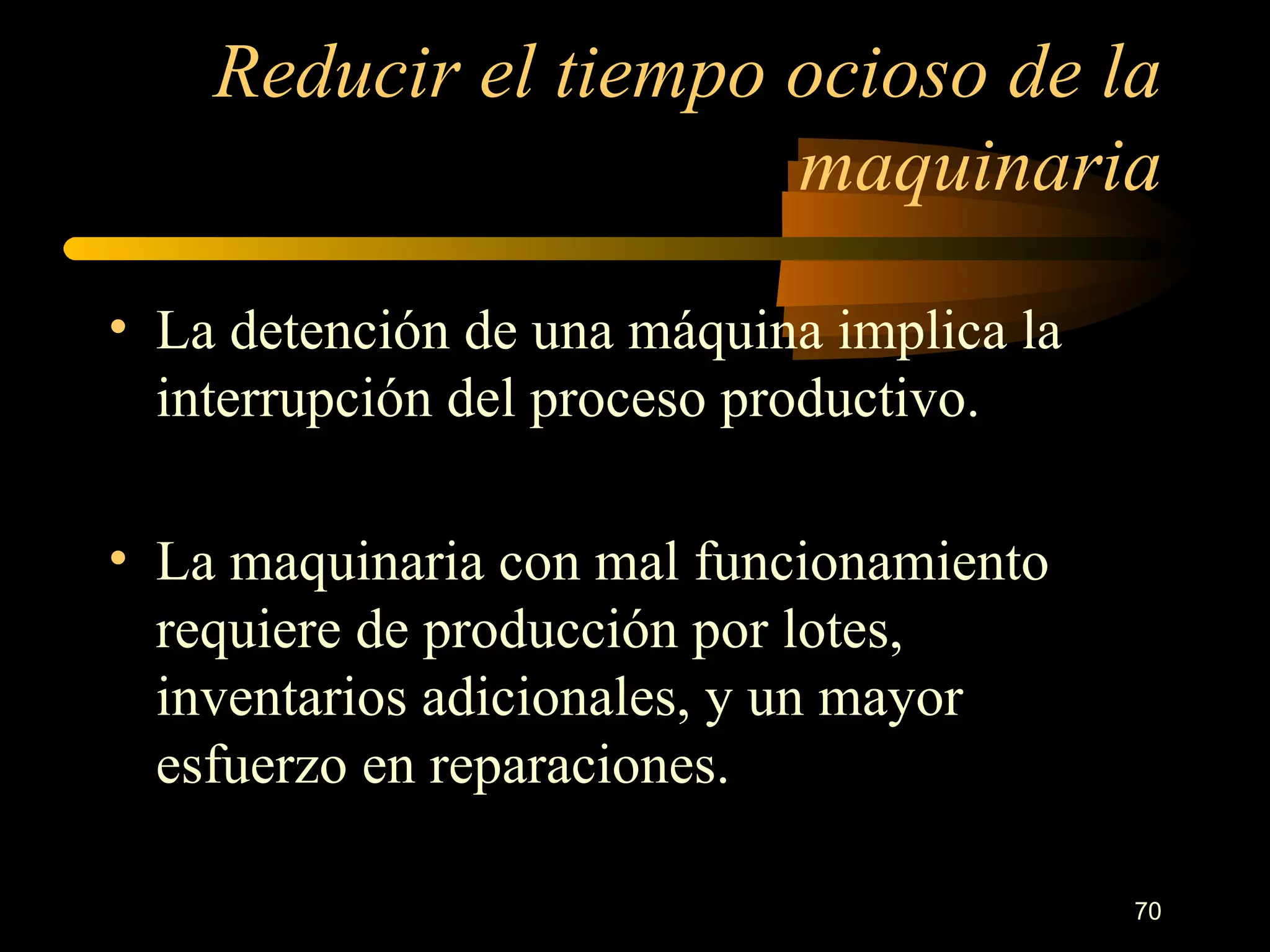 Reducir el tiempo ocioso de la maquinaria La detención de una máquina implica la interrupción del proceso productivo. La maquinaria con mal funcionamiento requiere de producción por lotes, inventarios adicionales, y un mayor esfuerzo en reparaciones. 