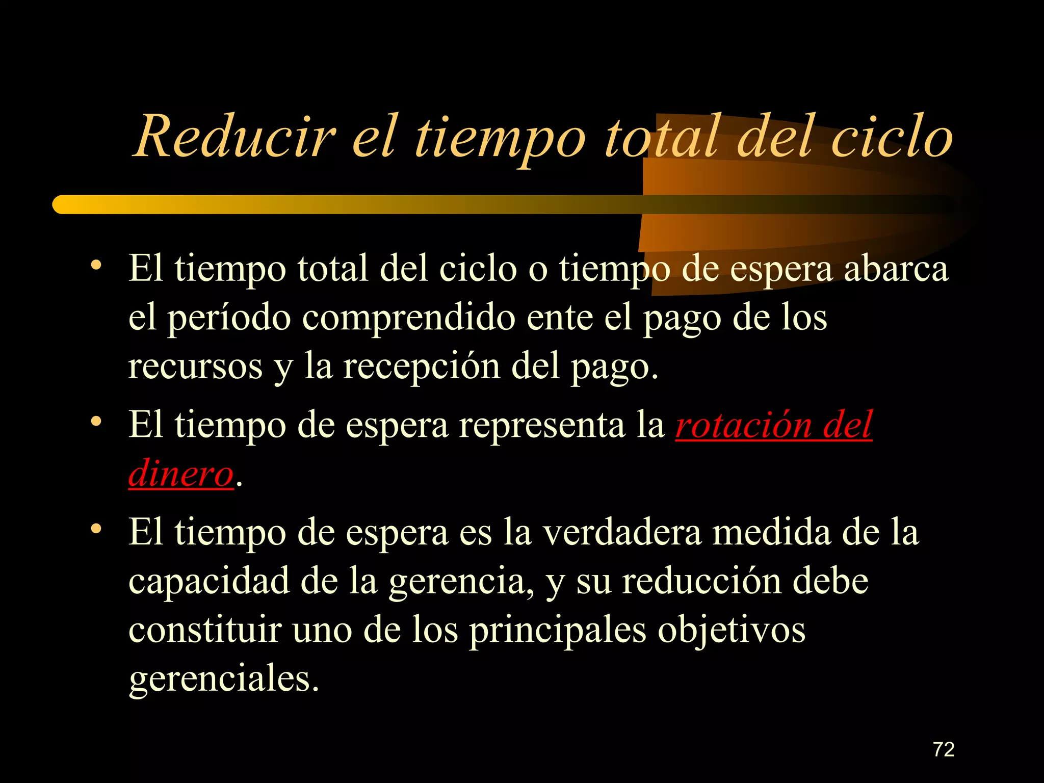 Reducir el tiempo total del ciclo El tiempo total del ciclo o tiempo de espera abarca el período comprendido ente el pago de los recursos y la recepción del pago. El tiempo de espera representa la  rotación del dinero . El tiempo de espera es la verdadera medida de la capacidad de la gerencia, y su reducción debe constituir uno de los principales objetivos gerenciales. 