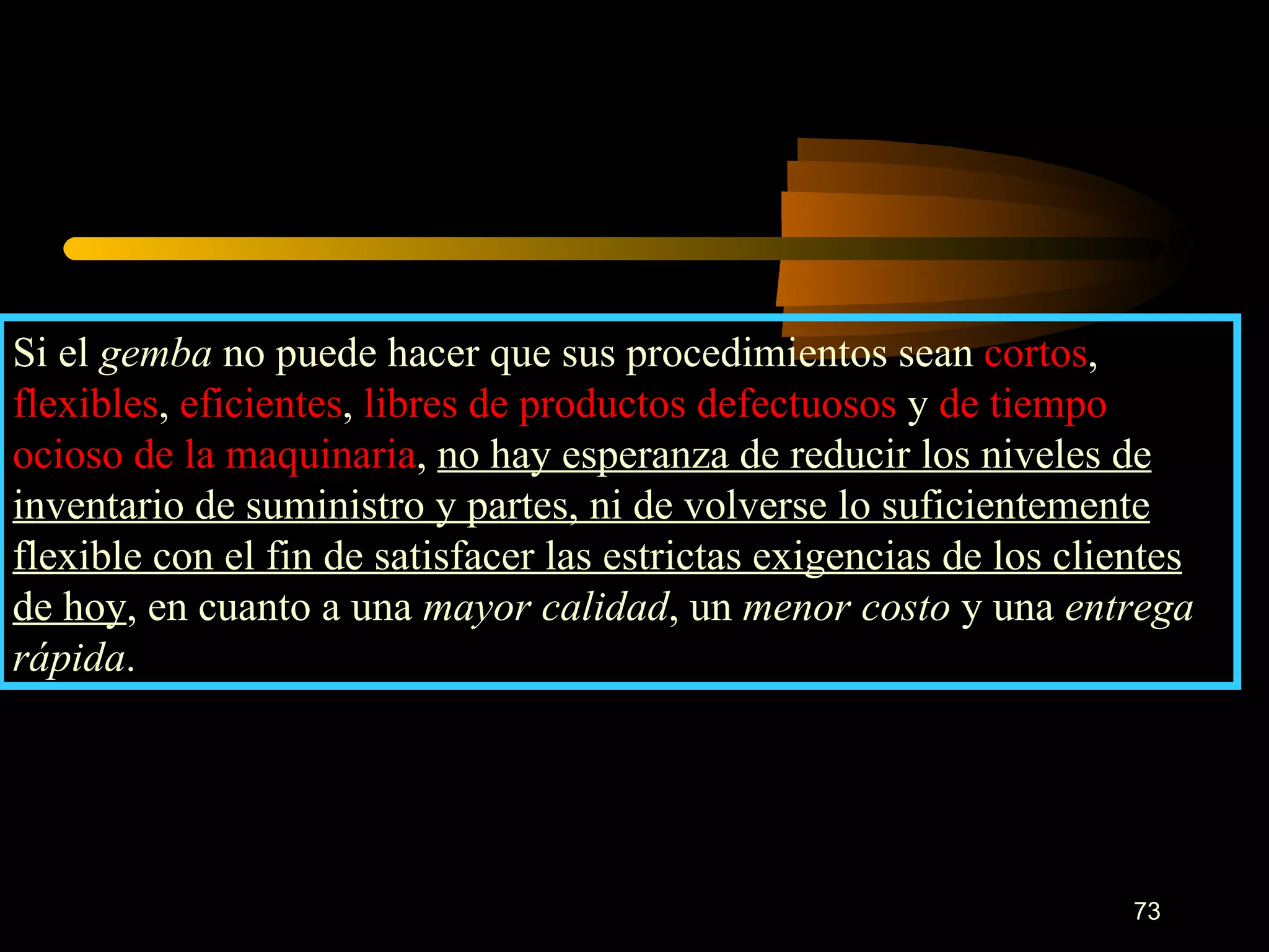 Si el  gemba  no puede hacer que sus procedimientos sean  cortos ,  flexibles ,  eficientes ,  libres de productos defectuosos  y  de tiempo   ocioso de la maquinaria ,  no hay esperanza de reducir los niveles de inventario de suministro y partes, ni de volverse lo suficientemente flexible con el fin de satisfacer las estrictas exigencias de los clientes de hoy , en cuanto a una  mayor calidad , un  menor costo  y una  entrega   rápida . 