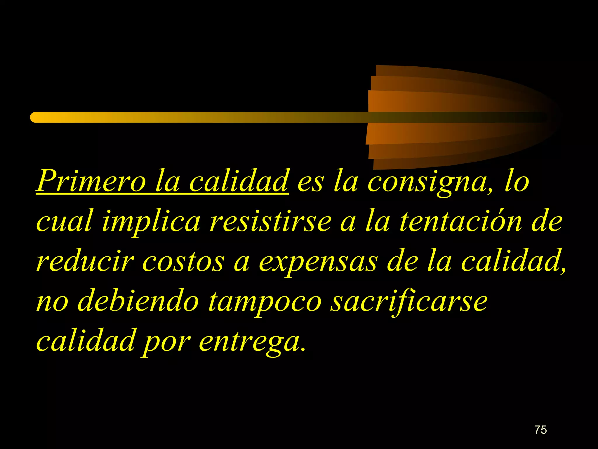 Primero la calidad  es la consigna, lo cual implica resistirse a la tentación de reducir costos a expensas de la calidad, no debiendo tampoco sacrificarse calidad por entrega. 